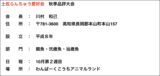 土佐らんちゅう愛好会　秋季品評大会

　会　　長　：　川村　和己
　住　　所　：　〒781-3600　高知県長岡郡本山町本山157

　設　　立　：　平成８年

　部　　門　：　親魚・弐歳魚・当歳魚

　日　　程　：　10月第２週目
　場　　所　：　わんぱーくこうちアニマルランド












































