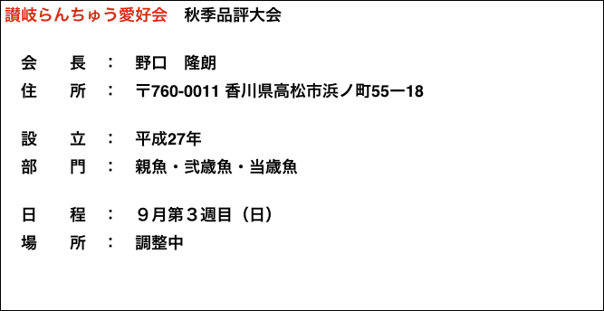 讃岐らんちゅう愛好会　秋季品評大会

　会　　長　：　野口　隆朗
　住　　所　：　〒760-0011 香川県高松市浜ノ町55ー18

　設　　立　：　平成27年
　部　　門　：　親魚・弐歳魚・当歳魚

　日　　程　：　９月第３週目（日）
　場　　所　：　調整中














































